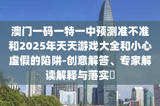 澳門一碼一特一中預測準不準和2025年天天游戲大全和小心虛假的陷阱-創意解答、專家解讀解釋與落實?