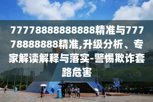 77778888888888精準(zhǔn)與77778888888精準(zhǔn),升級分析、專家解讀解釋與落實-警惕欺詐套路危害