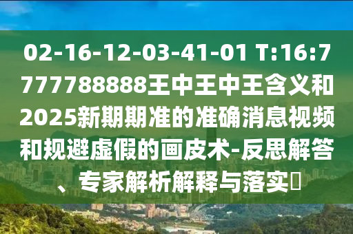 02-16-12-03-41-01 T:16:7777788888王中王中王含義和2025新期期準的準確消息視頻和規避虛假的畫皮術-反思解答、專家解析解釋與落實?