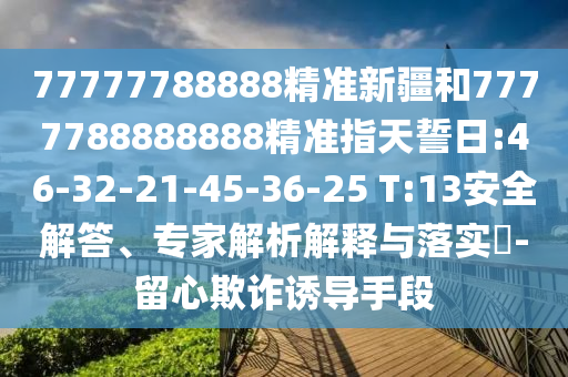 77777788888精準新疆和7777788888888精準指天誓日:46-32-21-45-36-25 T:13安全解答、專家解析解釋與落實?-留心欺詐誘導手段