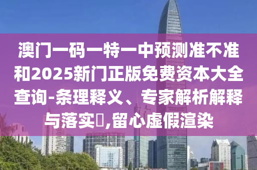 澳門一碼一特一中預測準不準和2025新門正版免費資本大全查詢-條理釋義、專家解析解釋與落實?,留心虛假渲染