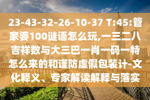 23-43-32-26-10-37 T:45:管家婆100謎語怎么玩,一三二八吉祥數與大三巴一肖一碼一特怎么來的和謹防虛假包裝計-文化釋義、專家解讀解釋與落實