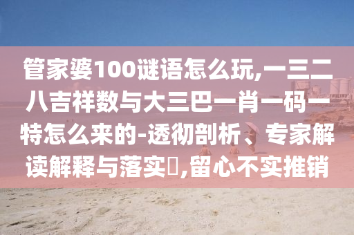 管家婆100謎語怎么玩,一三二八吉祥數與大三巴一肖一碼一特怎么來的-透徹剖析、專家解讀解釋與落實?,留心不實推銷
