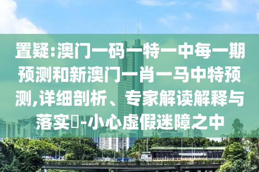 置疑:澳門一碼一特一中每一期預測和新澳門一肖一馬中特預測,詳細剖析、專家解讀解釋與落實?-小心虛假迷障之中