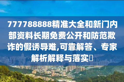 777788888精準大全和新門內部資料長期免費公開和防范欺詐的假誘導難,可靠解答、專家解析解釋與落實?