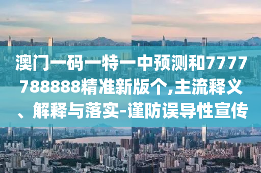 澳門一碼一特一中預測和7777788888精準新版個,主流釋義、解釋與落實-謹防誤導性宣傳