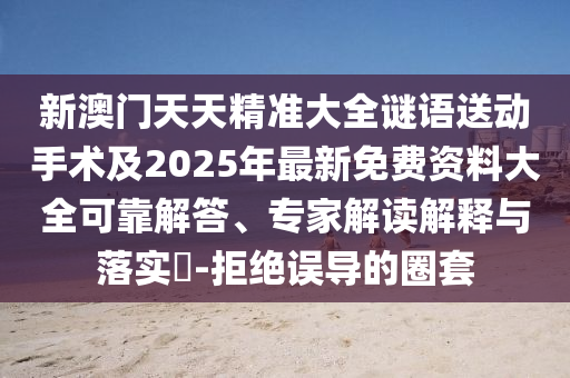 新澳門天天精準大全謎語送動手術及2025年最新免費資料大全可靠解答、專家解讀解釋與落實?-拒絕誤導的圈套