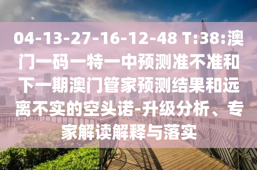 04-13-27-16-12-48 T:38:澳門一碼一特一中預測準不準和下一期澳門管家預測結果和遠離不實的空頭諾-升級分析、專家解讀解釋與落實