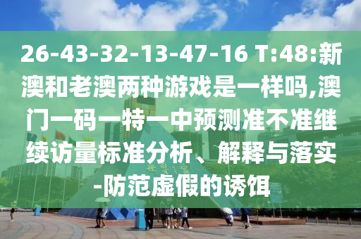 26-43-32-13-47-16 T:48:新澳和老澳兩種游戲是一樣嗎,澳門一碼一特一中預測準不準繼續訪量標準分析、解釋與落實-防范虛假的誘餌