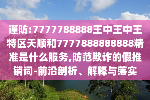 謹(jǐn)防:7777788888王中王中王特區(qū)天順和7777888888888精準(zhǔn)是什么服務(wù),防范欺詐的假推銷詞-前沿剖析、解釋與落實(shí)