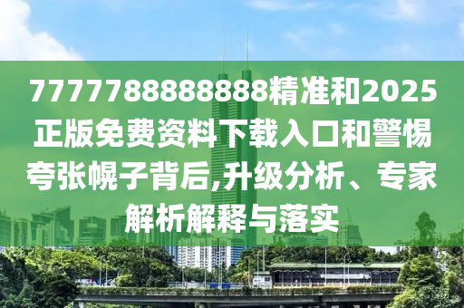 7777788888888精準和2025正版免費資料下載入口和警惕夸張幌子背后,升級分析、專家解析解釋與落實