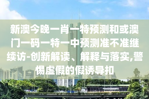 新澳今晚一肖一特預測和或澳門一碼一特一中預測準不準繼續訪-創新解讀、解釋與落實,警惕虛假的假誘導扣
