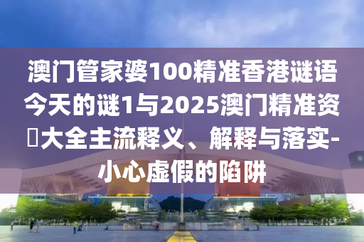 澳門管家婆100精準香港謎語今天的謎1與2025澳門精準資枓大全主流釋義、解釋與落實-小心虛假的陷阱
