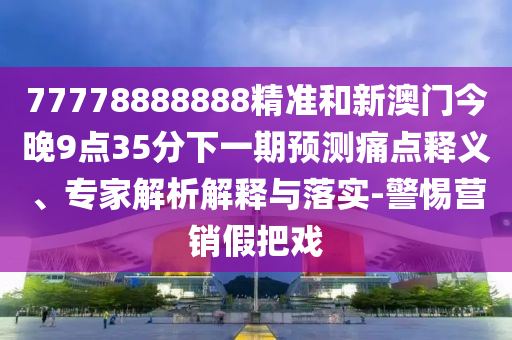 77778888888精準和新澳門今晚9點35分下一期預測痛點釋義、專家解析解釋與落實-警惕營銷假把戲