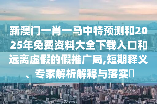 新澳門一肖一馬中特預(yù)測和2025年免費資料大全下載入口和遠離虛假的假推廣局,短期釋義、專家解析解釋與落實?