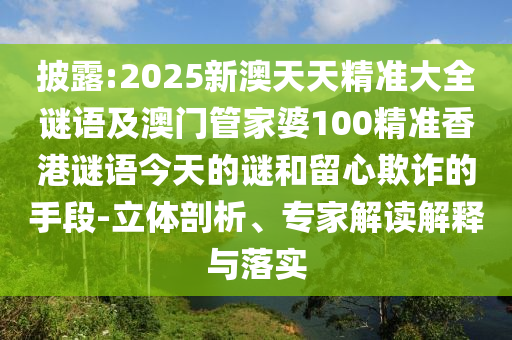 披露:2025新澳天天精準大全謎語及澳門管家婆100精準香港謎語今天的謎和留心欺詐的手段-立體剖析、專家解讀解釋與落實