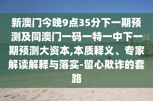 新澳門(mén)今晚9點(diǎn)35分下一期預(yù)測(cè)及同澳門(mén)一碼一特一中下一期預(yù)測(cè)大資本,本質(zhì)釋義、專(zhuān)家解讀解釋與落實(shí)-留心欺詐的套路