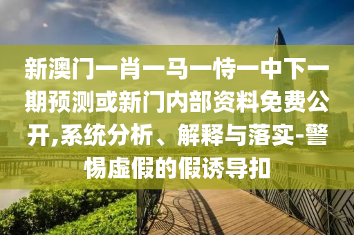 新澳門一肖一馬一恃一中下一期預測或新門內部資料免費公開,系統分析、解釋與落實-警惕虛假的假誘導扣