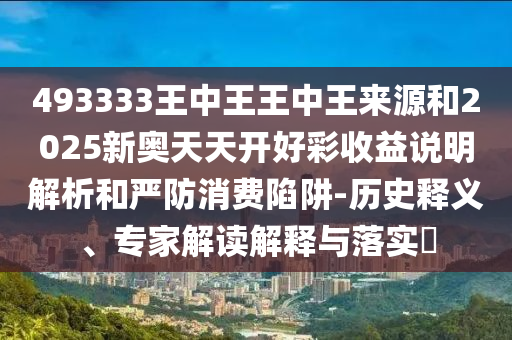 493333王中王王中王來源和2025新奧天天開好彩收益說明解析和嚴防消費陷阱-歷史釋義、專家解讀解釋與落實?