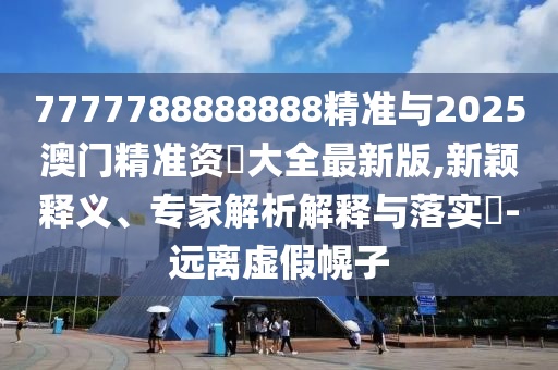 7777788888888精準(zhǔn)與2025澳門精準(zhǔn)資枓大全最新版,新穎釋義、專家解析解釋與落實(shí)?-遠(yuǎn)離虛假幌子