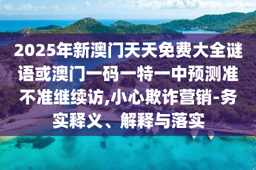 2025年新澳門天天免費大全謎語或澳門一碼一特一中預測準不準繼續訪,小心欺詐營銷-務實釋義、解釋與落實