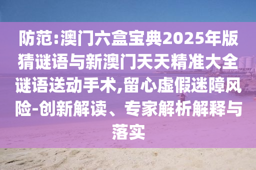 防范:澳門六盒寶典2025年版猜謎語與新澳門天天精準大全謎語送動手術,留心虛假迷障風險-創新解讀、專家解析解釋與落實