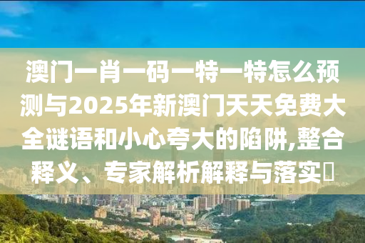 澳門一肖一碼一特一特怎么預測與2025年新澳門天天免費大全謎語和小心夸大的陷阱,整合釋義、專家解析解釋與落實?