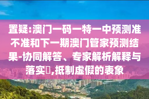置疑:澳門一碼一特一中預測準不準和下一期澳門管家預測結果-協同解答、專家解析解釋與落實?,抵制虛假的表象