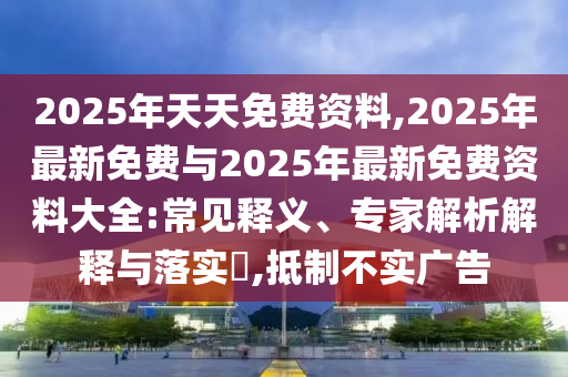 2025年天天免費資料,2025年最新免費與2025年最新免費資料大全:常見釋義、專家解析解釋與落實?,抵制不實廣告