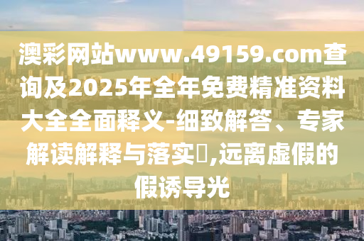 澳彩網站www.49159.соm查詢及2025年全年免費精準資料大全全面釋義-細致解答、專家解讀解釋與落實?,遠離虛假的假誘導光