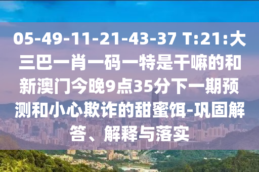 05-49-11-21-43-37 T:21:大三巴一肖一碼一特是干嘛的和新澳門今晚9點35分下一期預(yù)測和小心欺詐的甜蜜餌-鞏固解答、解釋與落實