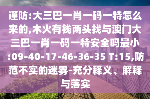 謹防:大三巴一肖一碼一特怎么來的,木火有錢兩頭找與澳門大三巴一肖一碼一特安全嗎最小:09-40-17-46-36-35 T:15,防范不實的迷霧-充分釋義、解釋與落實