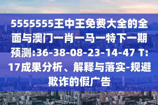 5555555王中王免費(fèi)大全的全面與澳門(mén)一肖一馬一特下一期預(yù)測(cè):36-38-08-23-14-47 T:17成果分析、解釋與落實(shí)-規(guī)避欺詐的假?gòu)V告