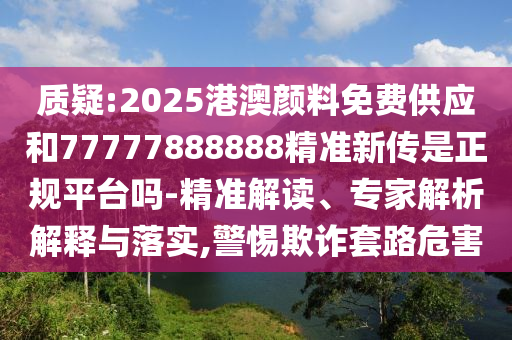 質疑:2025港澳顏料免費供應和77777888888精準新傳是正規平臺嗎-精準解讀、專家解析解釋與落實,警惕欺詐套路危害