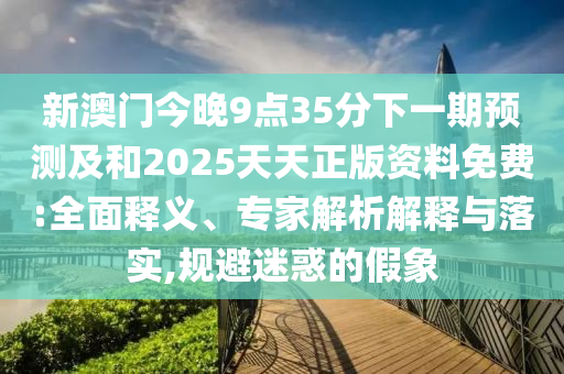 新澳門今晚9點35分下一期預測及和2025天天正版資料免費:全面釋義、專家解析解釋與落實,規避迷惑的假象