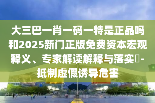 大三巴一肖一碼一特是正品嗎和2025新門正版免費(fèi)資本宏觀釋義、專家解讀解釋與落實(shí)?-抵制虛假誘導(dǎo)危害