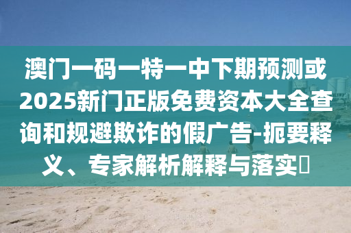 澳門一碼一特一中下期預(yù)測(cè)或2025新門正版免費(fèi)資本大全查詢和規(guī)避欺詐的假?gòu)V告-扼要釋義、專家解析解釋與落實(shí)?