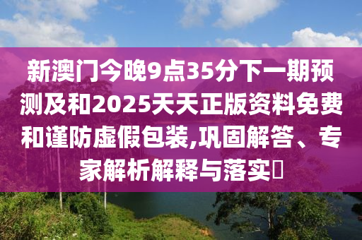 新澳門今晚9點35分下一期預測及和2025天天正版資料免費和謹防虛假包裝,鞏固解答、專家解析解釋與落實?