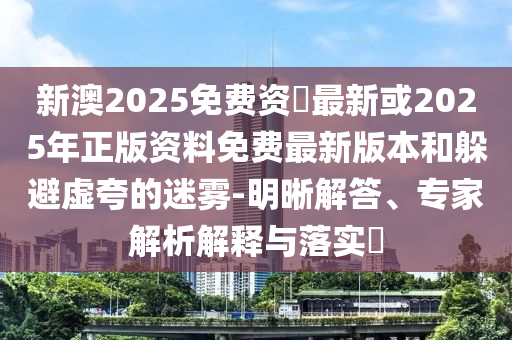 新澳2025免費資枓最新或2025年正版資料免費最新版本和躲避虛夸的迷霧-明晰解答、專家解析解釋與落實?