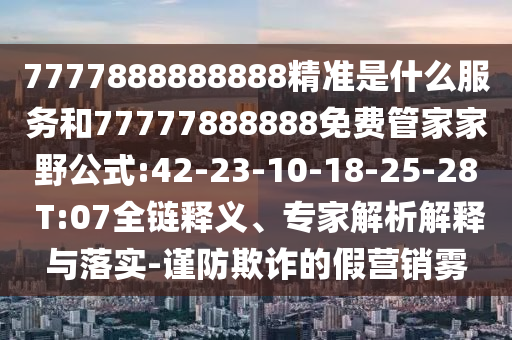 7777888888888精準(zhǔn)是什么服務(wù)和77777888888免費(fèi)管家家野公式:42-23-10-18-25-28 T:07全鏈釋義、專(zhuān)家解析解釋與落實(shí)-謹(jǐn)防欺詐的假營(yíng)銷(xiāo)霧