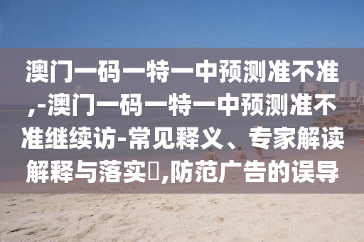 澳門一碼一特一中預(yù)測準(zhǔn)不準(zhǔn),-澳門一碼一特一中預(yù)測準(zhǔn)不準(zhǔn)繼續(xù)訪-常見釋義、專家解讀解釋與落實?,防范廣告的誤導(dǎo)