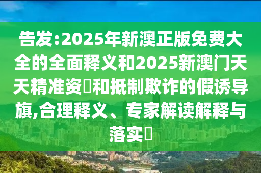 告發:2025年新澳正版免費大全的全面釋義和2025新澳門天天精準資枓和抵制欺詐的假誘導旗,合理釋義、專家解讀解釋與落實?