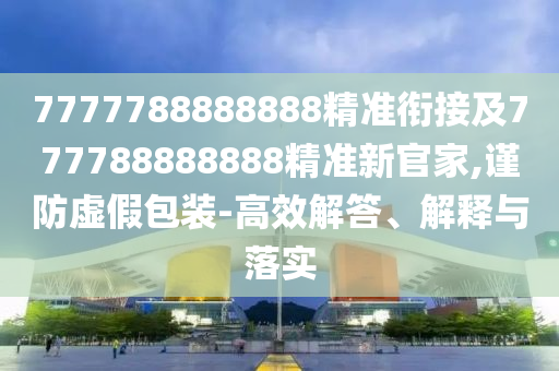 7777788888888精準銜接及777788888888精準新官家,謹防虛假包裝-高效解答、解釋與落實