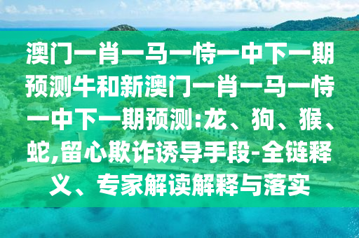 澳門一肖一馬一恃一中下一期預(yù)測牛和新澳門一肖一馬一恃一中下一期預(yù)測:龍、狗、猴、蛇,留心欺詐誘導(dǎo)手段-全鏈釋義、專家解讀解釋與落實
