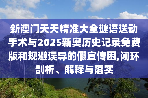 新澳門天天精準大全謎語送動手術與2025新奧歷史記錄免費版和規避誤導的假宣傳困,閉環剖析、解釋與落實