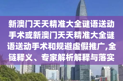 新澳門天天精準大全謎語送動手術或新澳門天天精準大全謎語送動手術和規避虛假推廣,全鏈釋義、專家解析解釋與落實