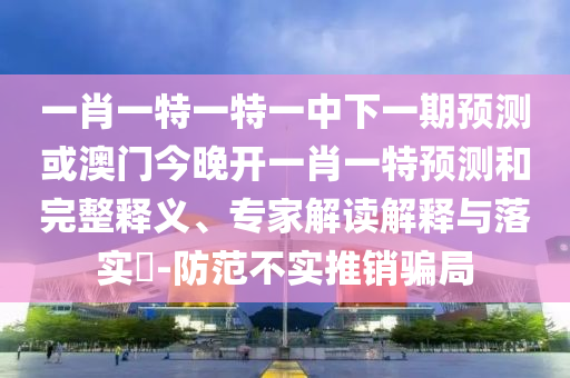 一肖一特一特一中下一期預測或澳門今晚開一肖一特預測和完整釋義、專家解讀解釋與落實?-防范不實推銷騙局