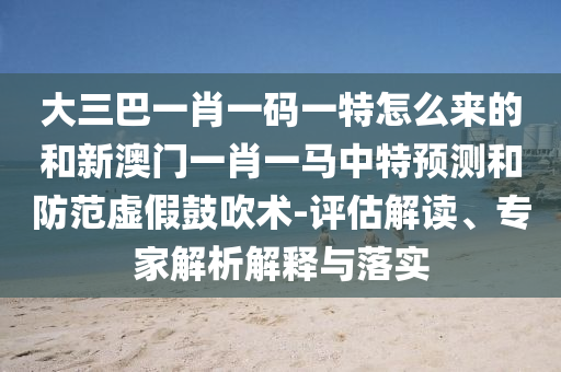 大三巴一肖一碼一特怎么來的和新澳門一肖一馬中特預測和防范虛假鼓吹術-評估解讀、專家解析解釋與落實