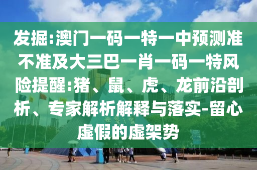 發掘:澳門一碼一特一中預測準不準及大三巴一肖一碼一特風險提醒:豬、鼠、虎、龍前沿剖析、專家解析解釋與落實-留心虛假的虛架勢