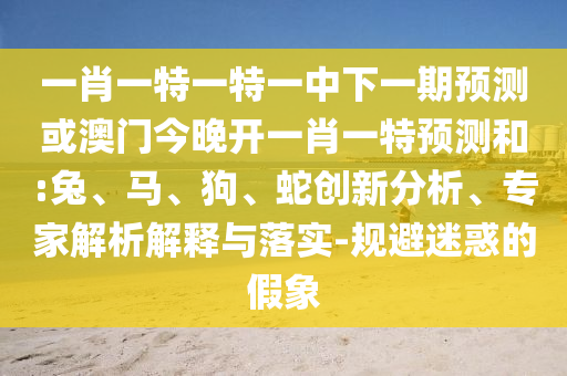 一肖一特一特一中下一期預測或澳門今晚開一肖一特預測和:兔、馬、狗、蛇創(chuàng)新分析、專家解析解釋與落實-規(guī)避迷惑的假象